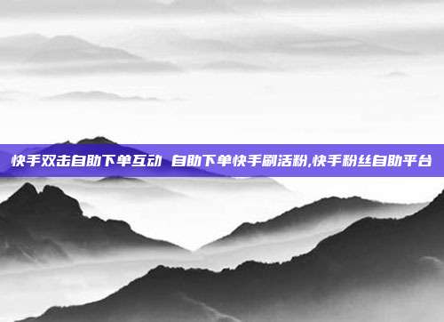 快手双击自助下单互动 自助下单快手刷活粉,快手粉丝自助平台