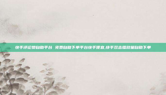 快手评论赞自助平台 免费自助下单平台快手便宜,快手双击播放量自助下单