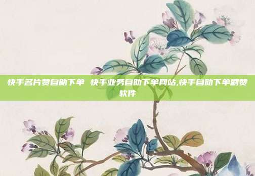 快手名片赞自助下单 快手业务自助下单网站,快手自助下单刷赞软件