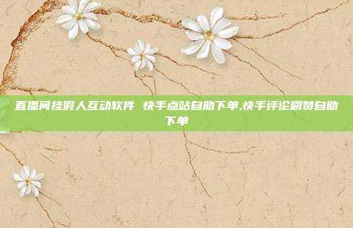 直播间挂假人互动软件 快手点站自助下单,快手评论刷赞自助下单