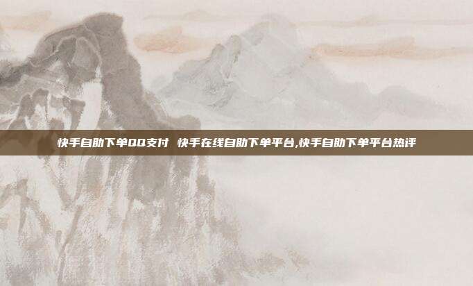 快手自助下单QQ支付 快手在线自助下单平台,快手自助下单平台热评