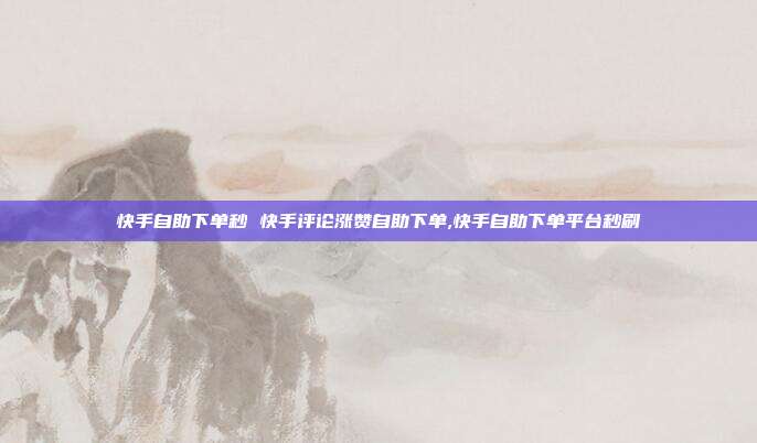 快手自助下单秒 快手评论涨赞自助下单,快手自助下单平台秒刷