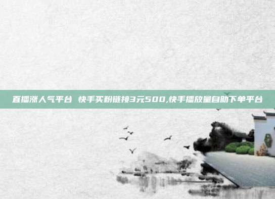 直播涨人气平台 快手买粉链接3元500,快手播放量自助下单平台
