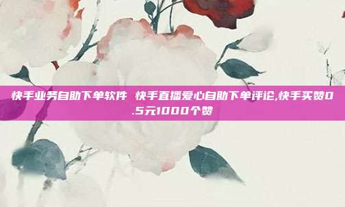 快手业务自助下单软件 快手直播爱心自助下单评论,快手买赞0.5元1000个赞