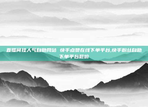 直播间挂人气自助网站 快手点赞在线下单平台,快手粉丝自助下单平台低价