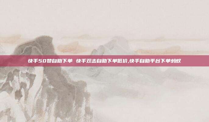 快手50赞自助下单 快手双击自助下单低价,快手自助平台下单蚂蚁