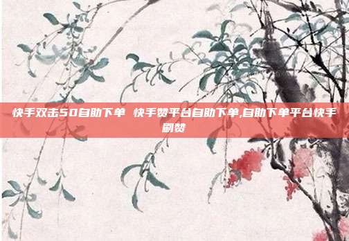 快手双击50自助下单 快手赞平台自助下单,自助下单平台快手刷赞