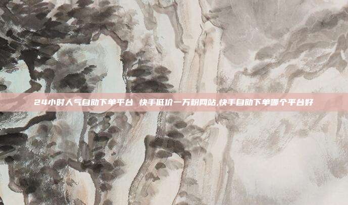 24小时人气自助下单平台 快手低价一万粉网站,快手自助下单哪个平台好