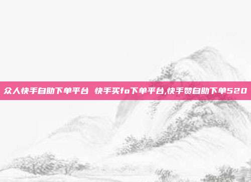 众人快手自助下单平台 快手买fo下单平台,快手赞自助下单520