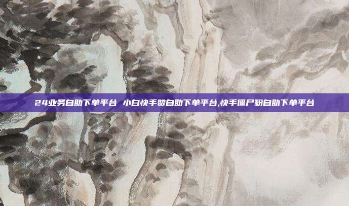 24业务自助下单平台 小白快手赞自助下单平台,快手僵尸粉自助下单平台