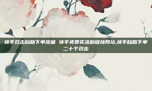 快手双击自助下单流量 快手免费买活粉链接网站,快手自助下单二十个双击
