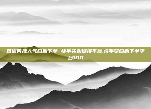直播间挂人气自助下单 快手买粉链接平台,快手赞自助下单平台100