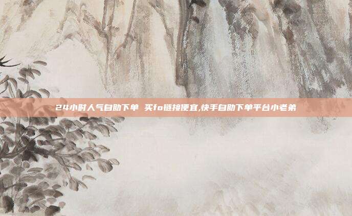 24小时人气自助下单 买fo链接便宜,快手自助下单平台小老弟