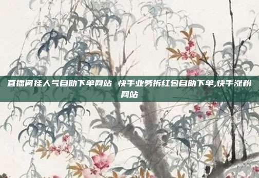 直播间挂人气自助下单网站 快手业务拆红包自助下单,快手涨粉网站