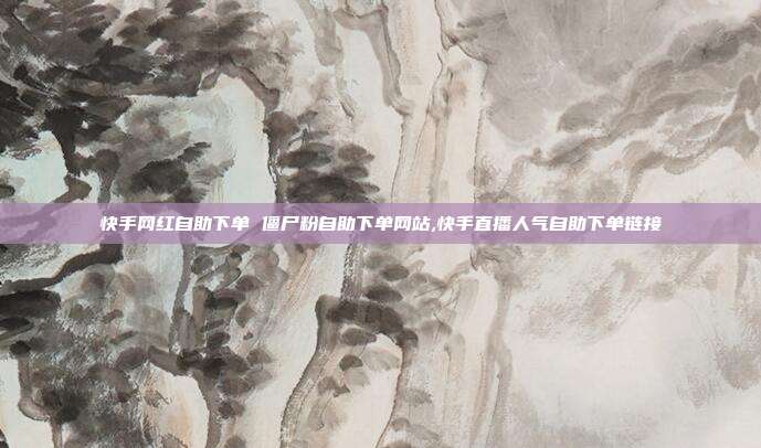 快手网红自助下单 僵尸粉自助下单网站,快手直播人气自助下单链接