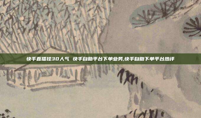 快手直播挂30人气 快手自助平台下单业务,快手自助下单平台热评