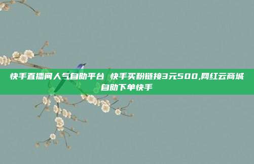 快手直播间人气自助平台 快手买粉链接3元500,网红云商城自助下单快手