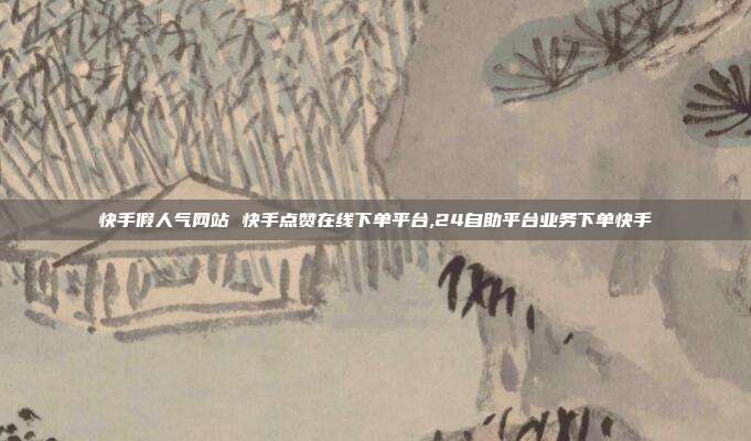 快手假人气网站 快手点赞在线下单平台,24自助平台业务下单快手