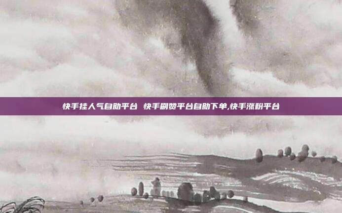 快手挂人气自助平台 快手刷赞平台自助下单,快手涨粉平台