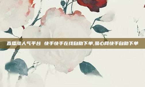 直播涨人气平台 快手快手在线自助下单,易心网快手自助下单