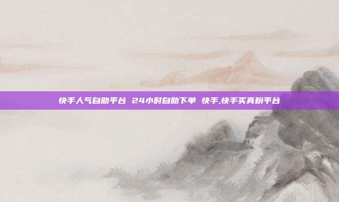快手人气自助平台 24小时自助下单 快手,快手买真粉平台