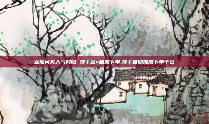 直播间买人气网站 快手金v自助下单,快手自助播放下单平台
