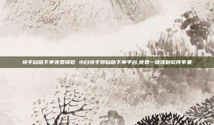 快手自助下单免费领取 小白快手赞自助下单平台,免费一键涨粉软件苹果