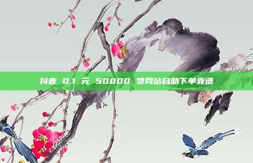 抖音 0.1 元 50000 赞网站自助下单靠谱