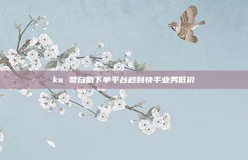 ks 赞自助下单平台秒到快手业务低价