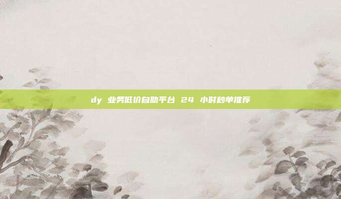 dy 业务低价自助平台 24 小时秒单推荐