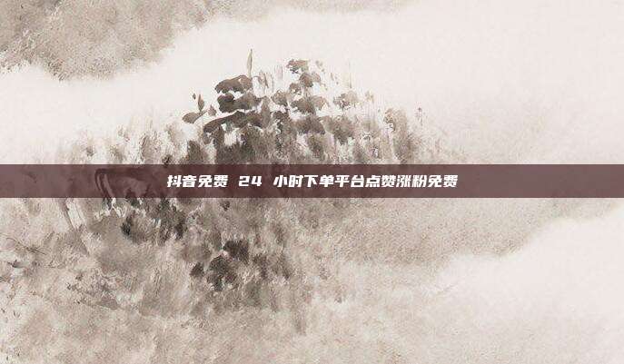 抖音免费 24 小时下单平台点赞涨粉免费