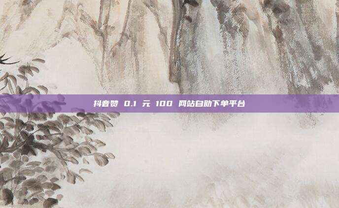 抖音赞 0.1 元 100 网站自助下单平台