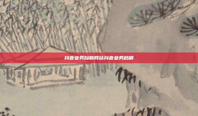 抖音业务自助网站抖音业务秒刷