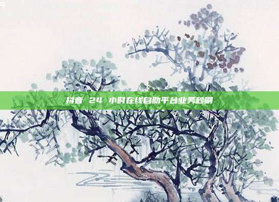 抖音 24 小时在线自助平台业务秒刷