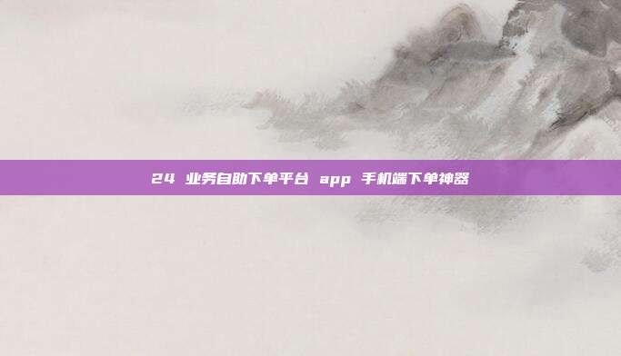 24 业务自助下单平台 app 手机端下单神器
