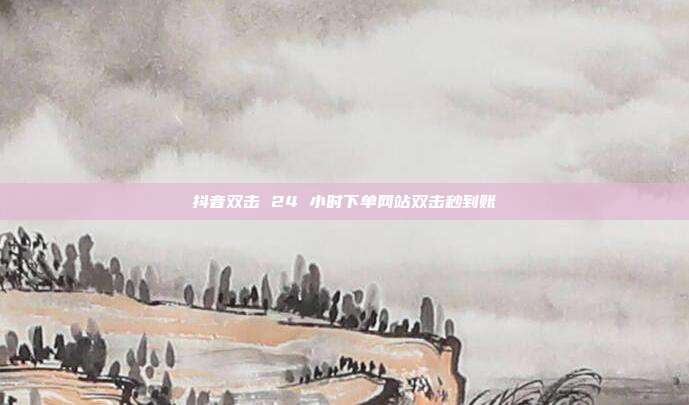 抖音双击 24 小时下单网站双击秒到账