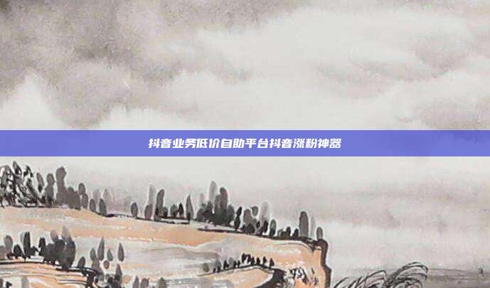 抖音业务低价自助平台抖音涨粉神器