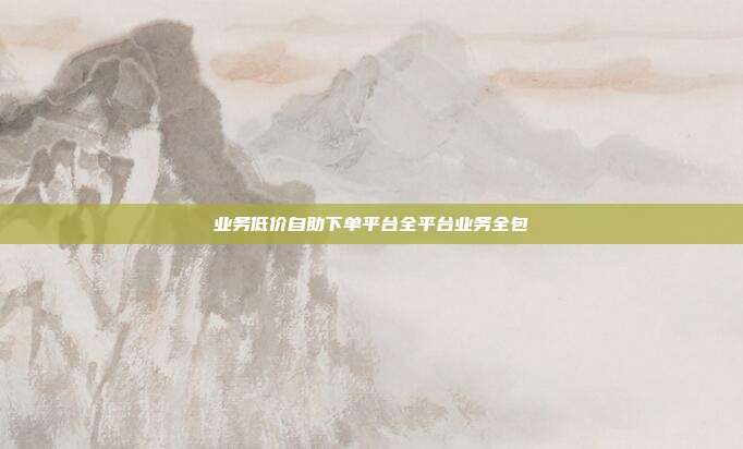 业务低价自助下单平台全平台业务全包