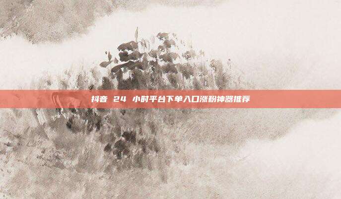 抖音 24 小时平台下单入口涨粉神器推荐