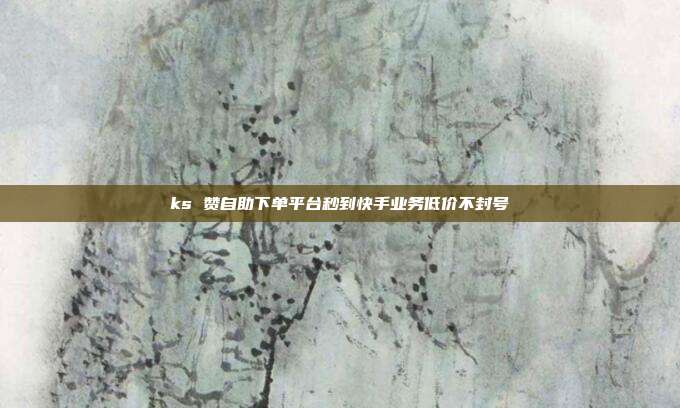 ks 赞自助下单平台秒到快手业务低价不封号