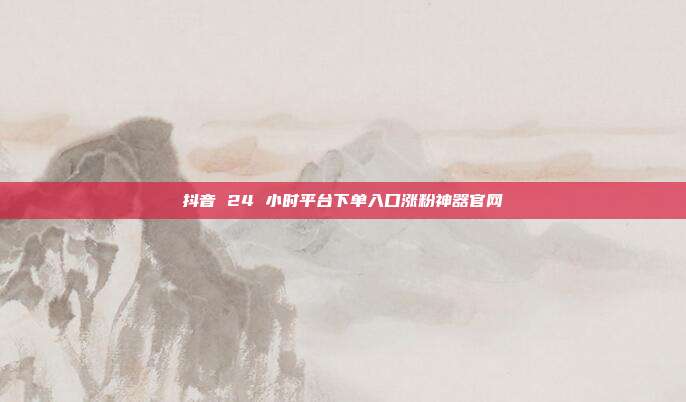 抖音 24 小时平台下单入口涨粉神器官网
