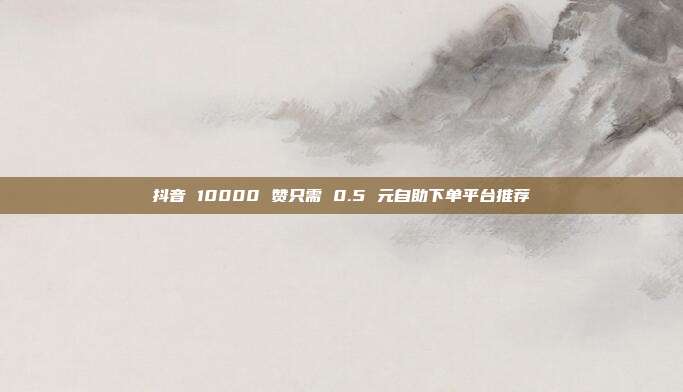 抖音 10000 赞只需 0.5 元自助下单平台推荐