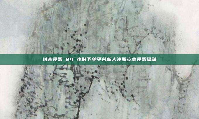 抖音免费 24 小时下单平台新人注册立享免费福利