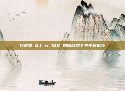 抖音赞 0.1 元 100 网站自助下单平台推荐