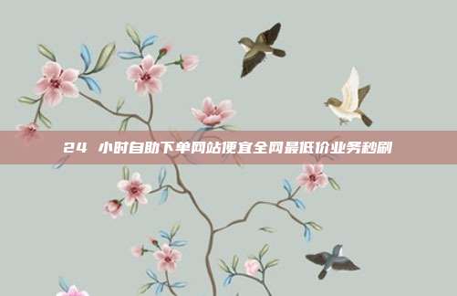24 小时自助下单网站便宜全网最低价业务秒刷