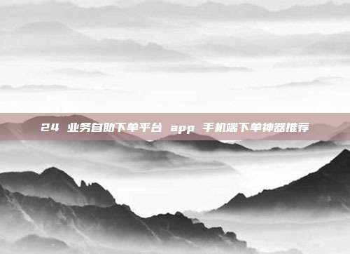 24 业务自助下单平台 app 手机端下单神器推荐