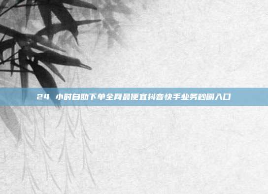 24 小时自助下单全网最便宜抖音快手业务秒刷入口