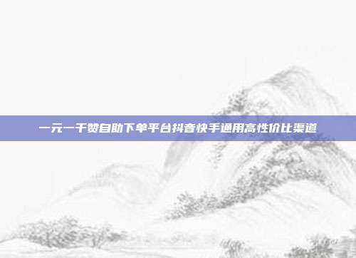 一元一千赞自助下单平台抖音快手通用高性价比渠道