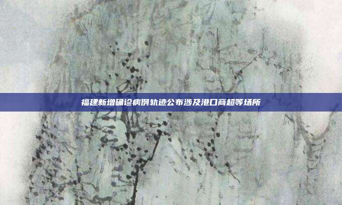 福建新增确诊病例轨迹公布涉及港口商超等场所