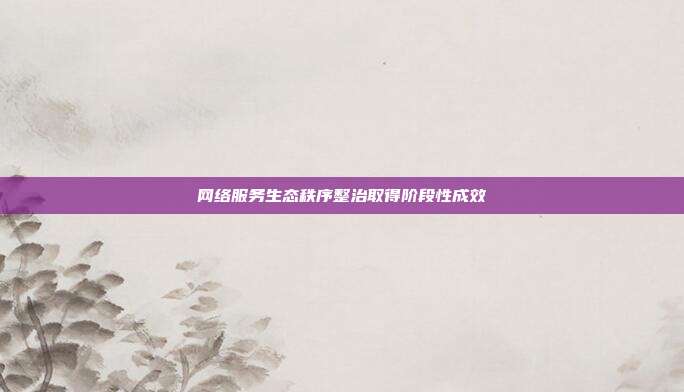网络服务生态秩序整治取得阶段性成效